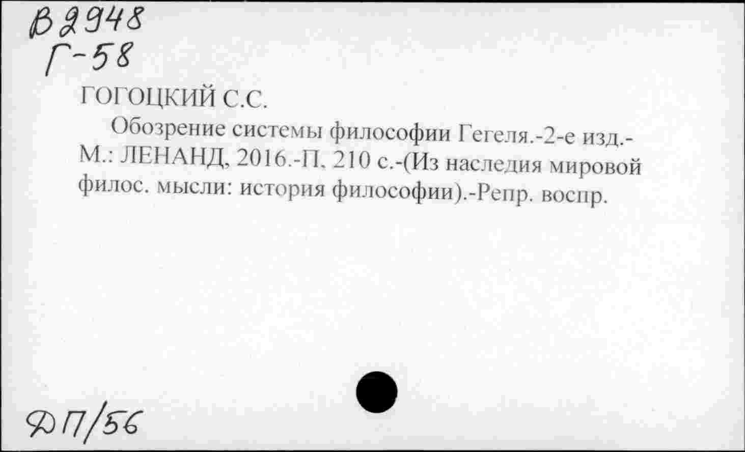 ﻿£>$3^
гогоцкий с.с.
Обозрение системы философии Гегеля.-2-е изд,-М.: ЛЕНАНД, 2016.-11. 210 с.-(Из наследия мировой филос. мысли: история философии).-Репр. воснр.
